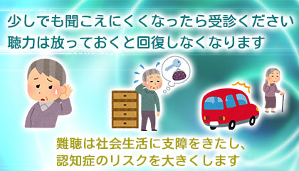 少しでも聞こえにくくなったら受診ください。聴力は放っておくと回復しなくなります。難聴は社会生活に支障をきたし、認知症のリスクを大きくします
